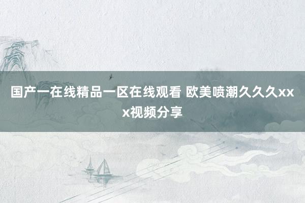 国产一在线精品一区在线观看 欧美喷潮久久久xxx视频分享