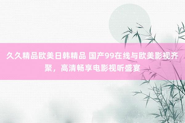 久久精品欧美日韩精品 国产99在线与欧美影视齐聚，高清畅享电影视听盛宴
