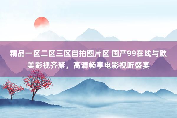 精品一区二区三区自拍图片区 国产99在线与欧美影视齐聚，高清畅享电影视听盛宴