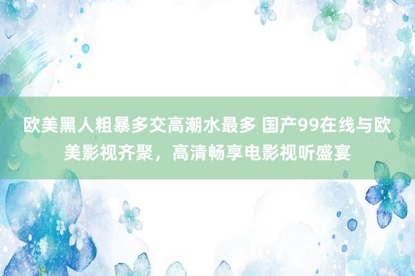欧美黑人粗暴多交高潮水最多 国产99在线与欧美影视齐聚，高清畅享电影视听盛宴