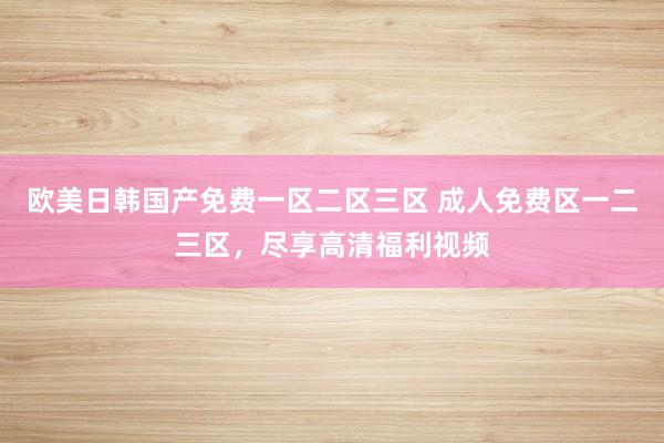 欧美日韩国产免费一区二区三区 成人免费区一二三区，尽享高清福利视频