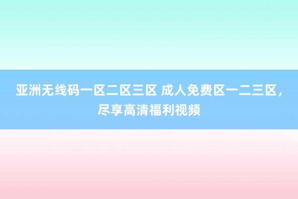 亚洲无线码一区二区三区 成人免费区一二三区，尽享高清福利视频