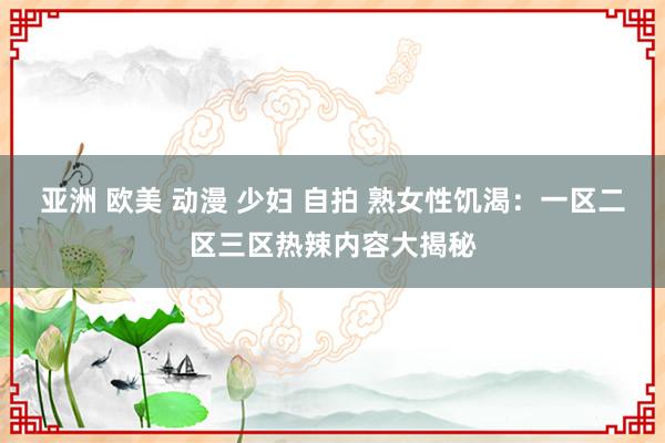 亚洲 欧美 动漫 少妇 自拍 熟女性饥渴：一区二区三区热辣内容大揭秘