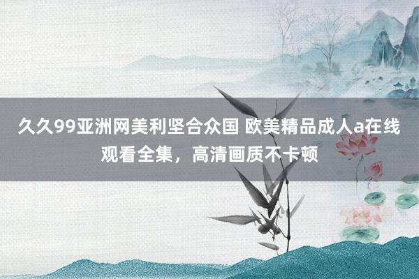 久久99亚洲网美利坚合众国 欧美精品成人a在线观看全集，高清画质不卡顿