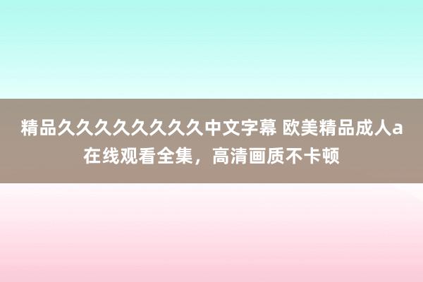 精品久久久久久久久久中文字幕 欧美精品成人a在线观看全集，高清画质不卡顿