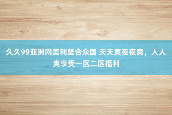 久久99亚洲网美利坚合众国 天天爽夜夜爽，人人爽享受一区二区福利