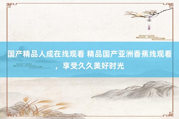 国产精品人成在线观看 精品国产亚洲香蕉线观看，享受久久美好时光