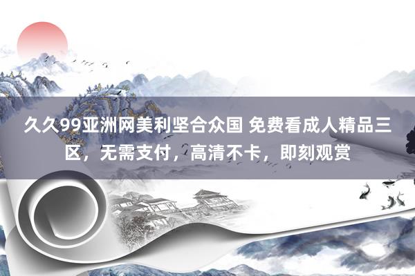 久久99亚洲网美利坚合众国 免费看成人精品三区，无需支付，高清不卡，即刻观赏