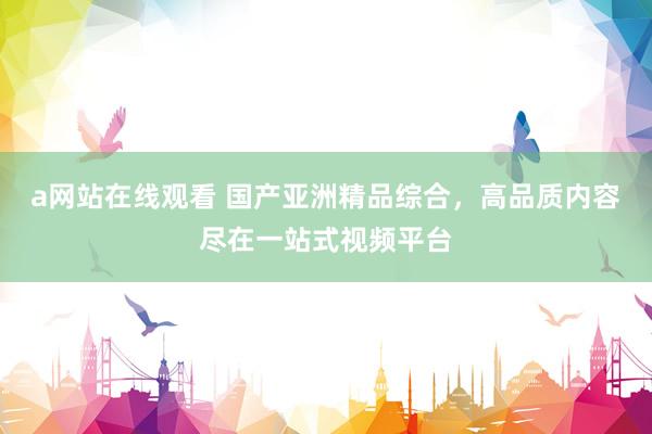 a网站在线观看 国产亚洲精品综合，高品质内容尽在一站式视频平台