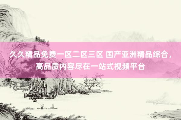 久久精品免费一区二区三区 国产亚洲精品综合，高品质内容尽在一站式视频平台