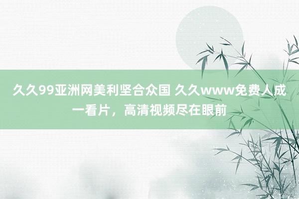 久久99亚洲网美利坚合众国 久久www免费人成一看片，高清视频尽在眼前