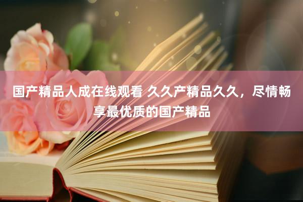 国产精品人成在线观看 久久产精品久久，尽情畅享最优质的国产精品