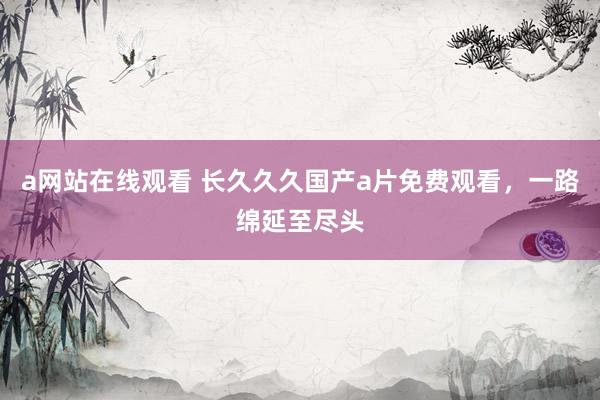 a网站在线观看 长久久久国产a片免费观看，一路绵延至尽头