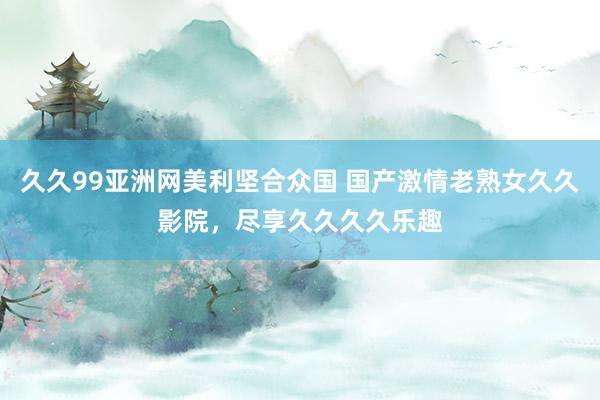 久久99亚洲网美利坚合众国 国产激情老熟女久久影院，尽享久久久久乐趣