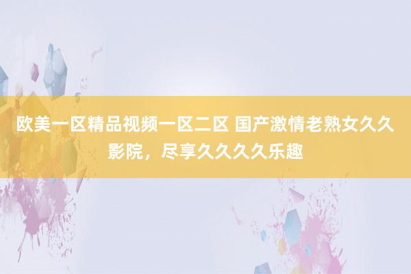 欧美一区精品视频一区二区 国产激情老熟女久久影院，尽享久久久久乐趣