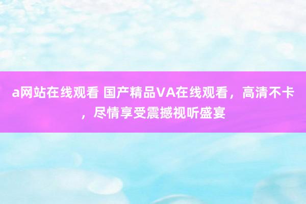 a网站在线观看 国产精品VA在线观看，高清不卡，尽情享受震撼视听盛宴