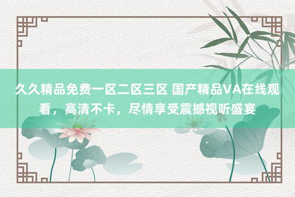 久久精品免费一区二区三区 国产精品VA在线观看，高清不卡，尽情享受震撼视听盛宴