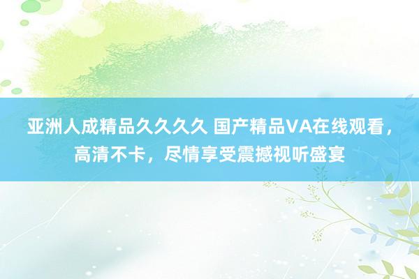 亚洲人成精品久久久久 国产精品VA在线观看，高清不卡，尽情享受震撼视听盛宴