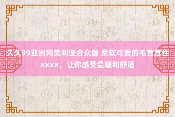 久久99亚洲网美利坚合众国 柔软可爱的毛茸茸性xxxx，让你感受温暖和舒适