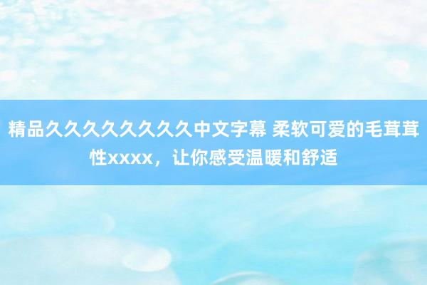精品久久久久久久久久中文字幕 柔软可爱的毛茸茸性xxxx，让你感受温暖和舒适