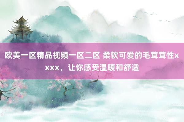 欧美一区精品视频一区二区 柔软可爱的毛茸茸性xxxx，让你感受温暖和舒适