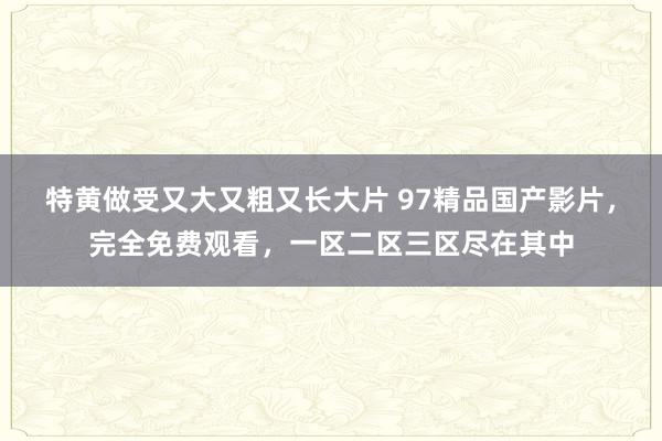 特黄做受又大又粗又长大片 97精品国产影片，完全免费观看，一区二区三区尽在其中