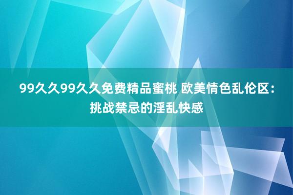 99久久99久久免费精品蜜桃 欧美情色乱伦区：挑战禁忌的淫乱快感