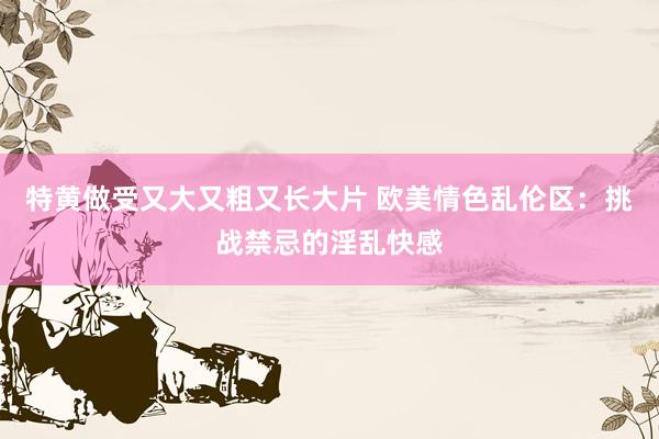 特黄做受又大又粗又长大片 欧美情色乱伦区：挑战禁忌的淫乱快感