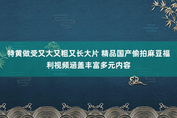 特黄做受又大又粗又长大片 精品国产偷拍麻豆福利视频涵盖丰富多元内容