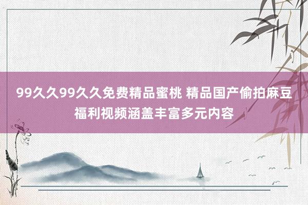 99久久99久久免费精品蜜桃 精品国产偷拍麻豆福利视频涵盖丰富多元内容