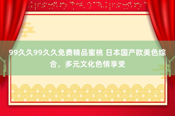 99久久99久久免费精品蜜桃 日本国产欧美色综合，多元文化色情享受