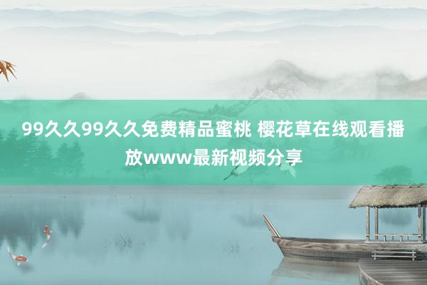 99久久99久久免费精品蜜桃 樱花草在线观看播放www最新视频分享