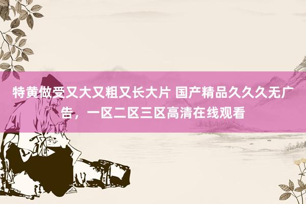 特黄做受又大又粗又长大片 国产精品久久久无广告，一区二区三区高清在线观看