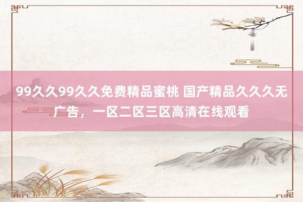 99久久99久久免费精品蜜桃 国产精品久久久无广告，一区二区三区高清在线观看