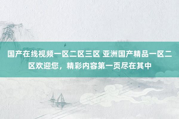 国产在线视频一区二区三区 亚洲国产精品一区二区欢迎您，精彩内容第一页尽在其中