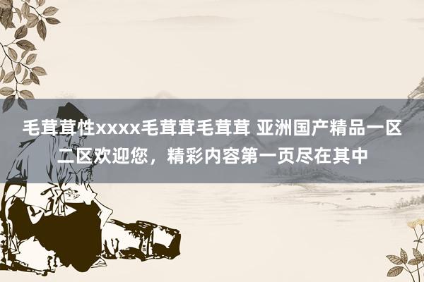 毛茸茸性xxxx毛茸茸毛茸茸 亚洲国产精品一区二区欢迎您，精彩内容第一页尽在其中
