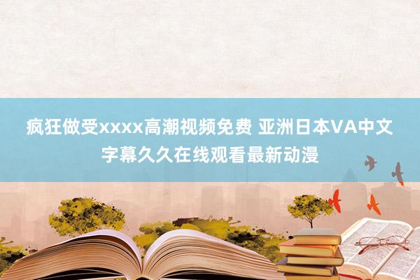 疯狂做受xxxx高潮视频免费 亚洲日本VA中文字幕久久在线观看最新动漫