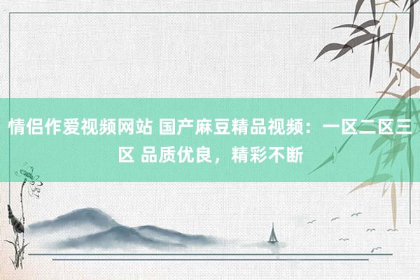 情侣作爱视频网站 国产麻豆精品视频：一区二区三区 品质优良，精彩不断