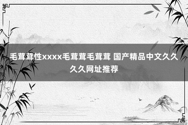 毛茸茸性xxxx毛茸茸毛茸茸 国产精品中文久久久久网址推荐