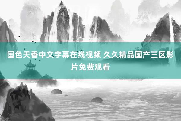 国色天香中文字幕在线视频 久久精品国产三区影片免费观看