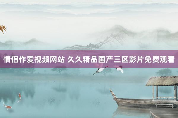 情侣作爱视频网站 久久精品国产三区影片免费观看