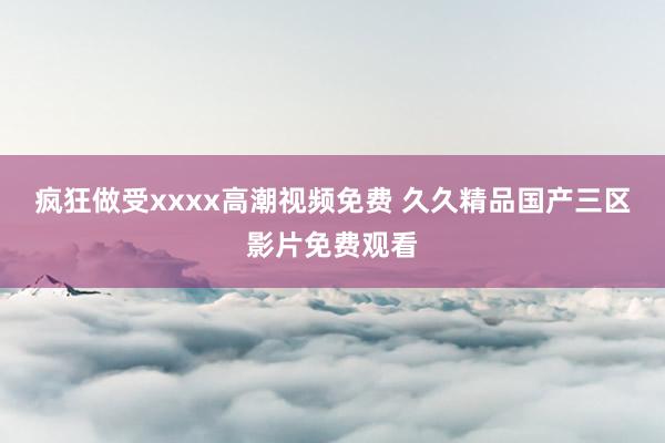 疯狂做受xxxx高潮视频免费 久久精品国产三区影片免费观看