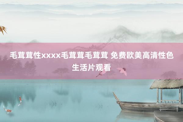 毛茸茸性xxxx毛茸茸毛茸茸 免费欧美高清性色生活片观看