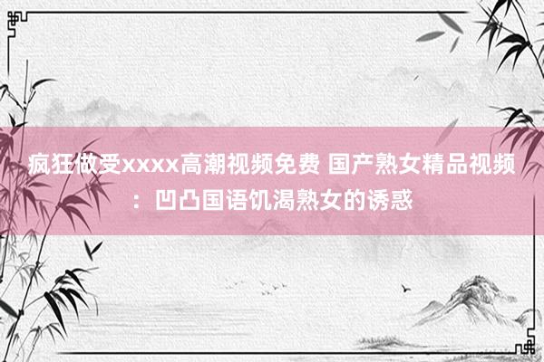 疯狂做受xxxx高潮视频免费 国产熟女精品视频：凹凸国语饥渴熟女的诱惑