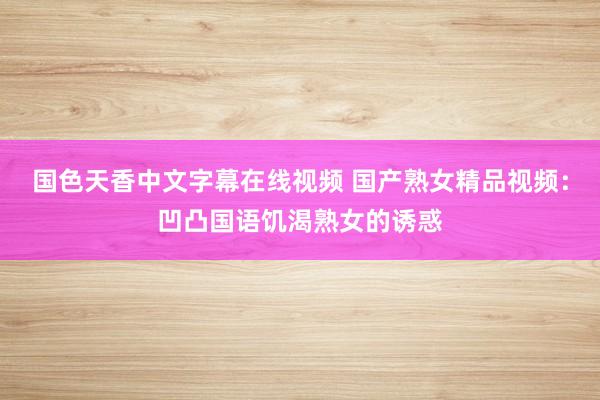 国色天香中文字幕在线视频 国产熟女精品视频：凹凸国语饥渴熟女的诱惑