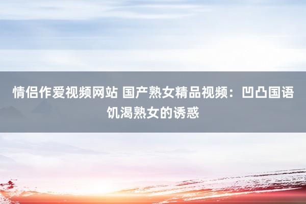 情侣作爱视频网站 国产熟女精品视频：凹凸国语饥渴熟女的诱惑