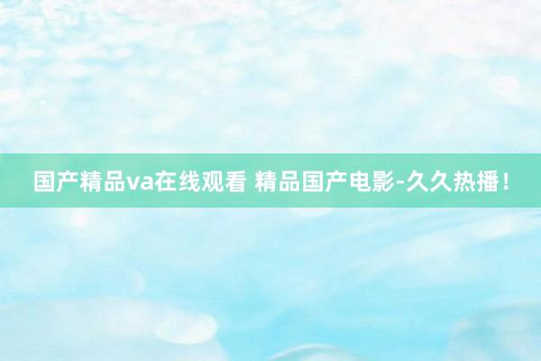 国产精品va在线观看 精品国产电影-久久热播！