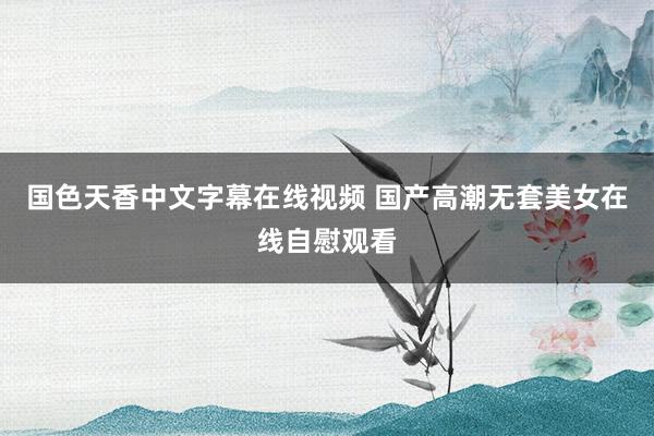 国色天香中文字幕在线视频 国产高潮无套美女在线自慰观看