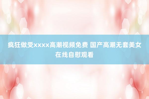 疯狂做受xxxx高潮视频免费 国产高潮无套美女在线自慰观看