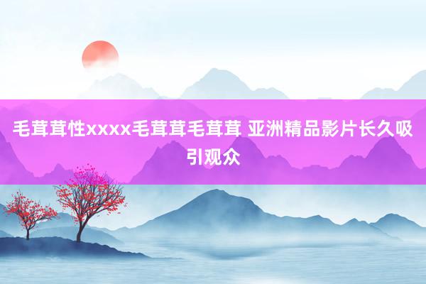 毛茸茸性xxxx毛茸茸毛茸茸 亚洲精品影片长久吸引观众